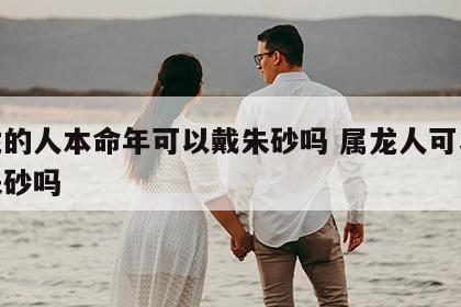 属龙的人本命年可以戴朱砂吗 属龙人可以佩戴朱砂吗