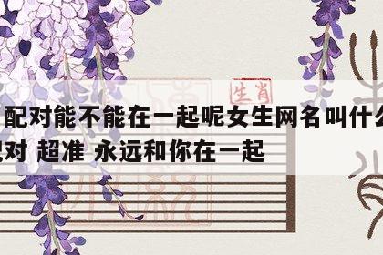 姓名配对能不能在一起呢女生网名叫什么 姓名配对 超准 永远和你在一起