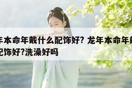 龙年本命年戴什么配饰好? 龙年本命年戴什么配饰好?洗澡好吗
