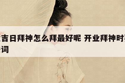 开业吉日拜神怎么拜最好呢 开业拜神时要念那些词