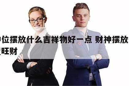 财神位摆放什么吉祥物好一点 财神摆放什么位置旺财
