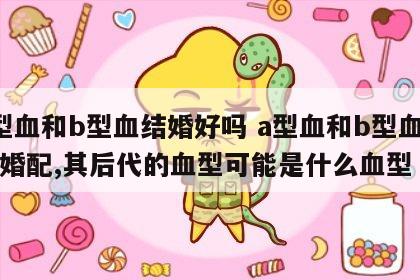 a型血和b型血结婚好吗 a型血和b型血的人婚配,其后代的血型可能是什么血型