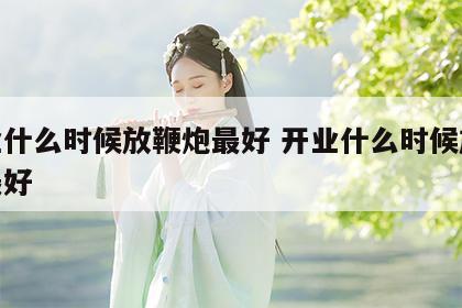 开业什么时候放鞭炮最好 开业什么时候放鞭炮最好