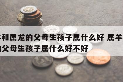 属羊和属龙的父母生孩子属什么好 属羊和属龙的父母生孩子属什么好不好