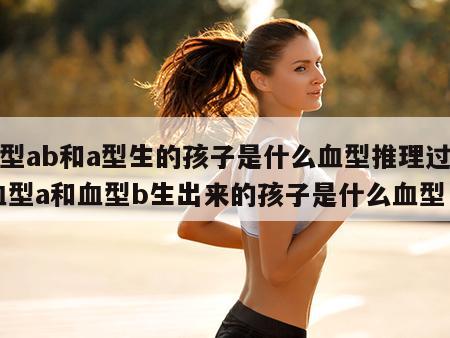 血型ab和a型生的孩子是什么血型推理过程 血型a和血型b生出来的孩子是什么血型
