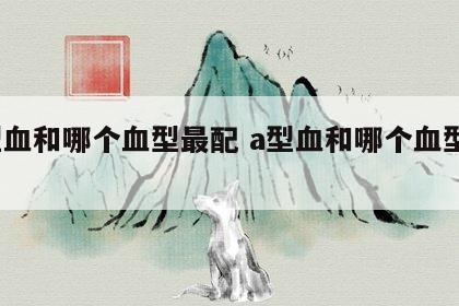 a型血和哪个血型最配 a型血和哪个血型合适