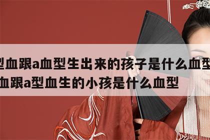 o型血跟a血型生出来的孩子是什么血型 o型血跟a型血生的小孩是什么血型