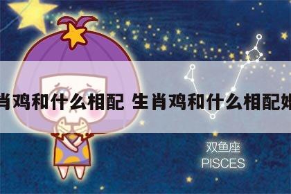 生肖鸡和什么相配 生肖鸡和什么相配婚姻