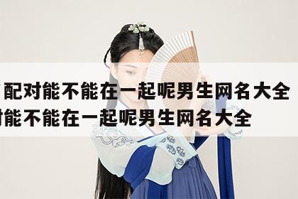姓名配对能不能在一起呢男生网名大全 姓名配对能不能在一起呢男生网名大全