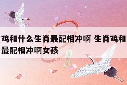 生肖鸡和什么生肖最配相冲啊 生肖鸡和什么生肖最配相冲啊女孩