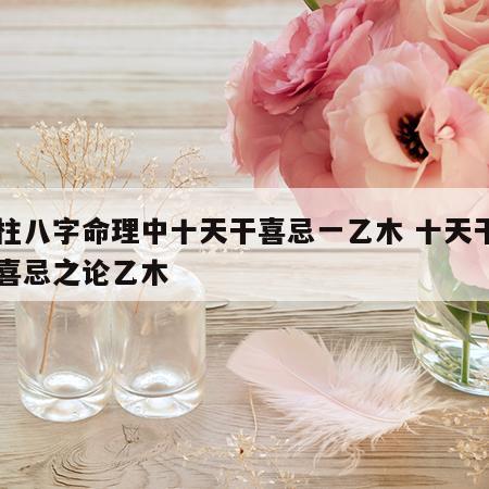 四柱八字命理中十天干喜忌一乙木 十天干日主喜忌之论乙木
