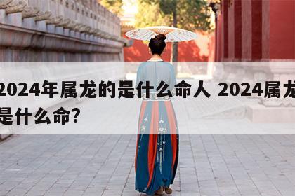 2024年属龙的是什么命人 2024属龙是什么命?