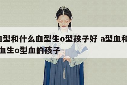 a血型和什么血型生o型孩子好 a型血和什么血生o型血的孩子