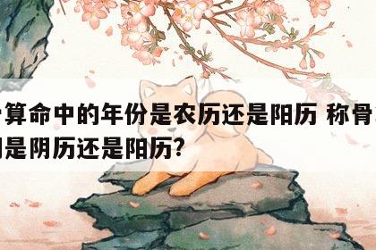 称骨算命中的年份是农历还是阳历 称骨算命日期是阴历还是阳历?