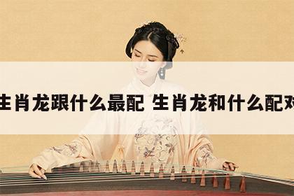 生肖龙跟什么最配 生肖龙和什么配对