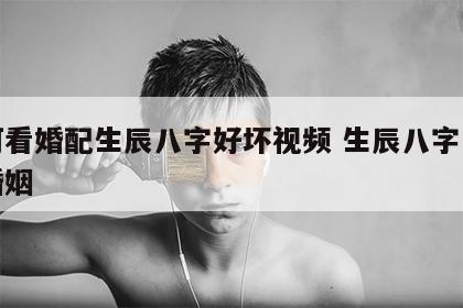 如何看婚配生辰八字好坏视频 生辰八字怎样看婚姻
