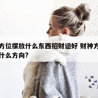 财神方位摆放什么东西招财运好 财神方位应该放什么方向?