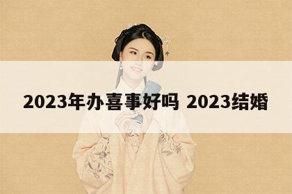 2023年办喜事好吗 2023结婚