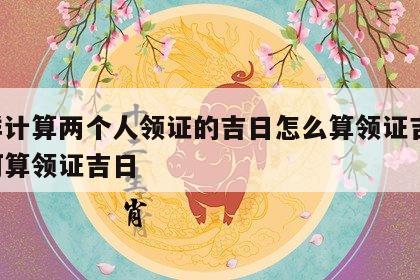 怎样计算两个人领证的吉日怎么算领证吉日 如何算领证吉日