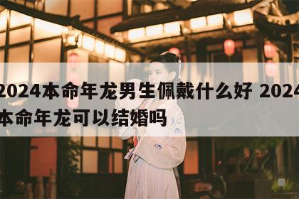 2024本命年龙男生佩戴什么好 2024本命年龙可以结婚吗