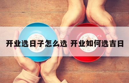 开业选日子怎么选 开业如何选吉日