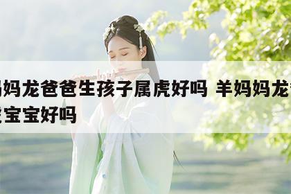 羊妈妈龙爸爸生孩子属虎好吗 羊妈妈龙爸爸生虎宝宝好吗