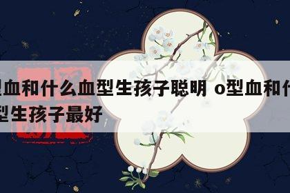 o型血和什么血型生孩子聪明 o型血和什么血型生孩子最好