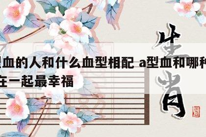 a型血的人和什么血型相配 a型血和哪种血型在一起最幸福