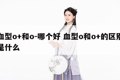 血型o+和o-哪个好 血型o和o+的区别是什么