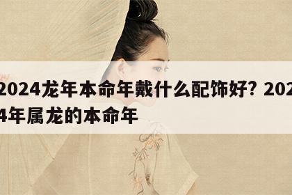 2024龙年本命年戴什么配饰好? 2024年属龙的本命年
