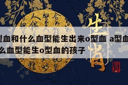 a型血和什么血型能生出来o型血 a型血和什么血型能生o型血的孩子