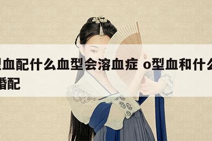 o型血配什么血型会溶血症 o型血和什么血型婚配