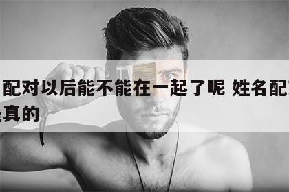 姓名配对以后能不能在一起了呢 姓名配对是不是真的