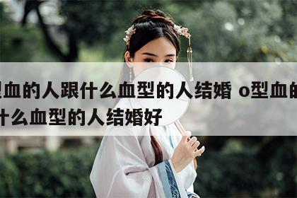 o型血的人跟什么血型的人结婚 o型血的人和什么血型的人结婚好