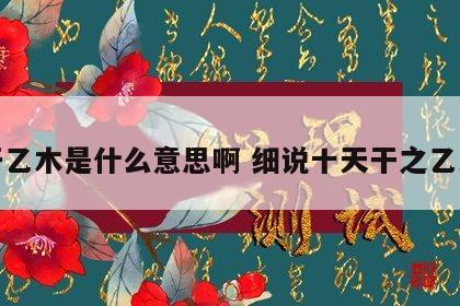 天干乙木是什么意思啊 细说十天干之乙木篇