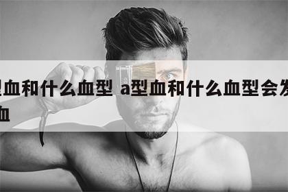 a型血和什么血型 a型血和什么血型会发生溶血