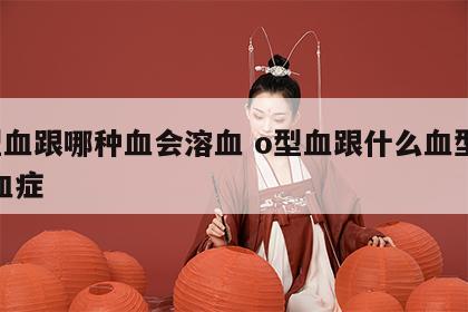 o型血跟哪种血会溶血 o型血跟什么血型会溶血症