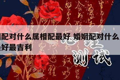 婚姻配对什么属相配最好 婚姻配对什么属相配最好最吉利