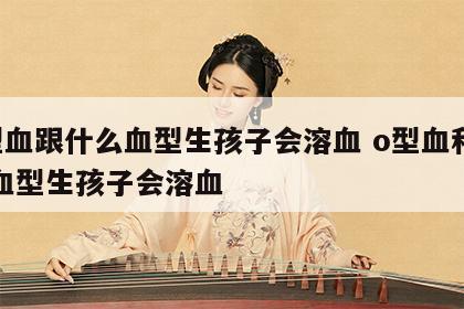 o型血跟什么血型生孩子会溶血 o型血和哪种血型生孩子会溶血