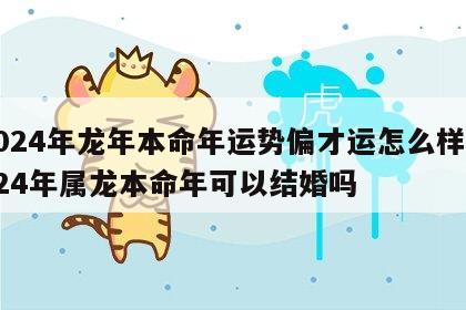 2024年龙年本命年运势偏才运怎么样 2024年属龙本命年可以结婚吗