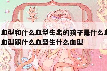 什么血型和什么血型生出的孩子是什么血型 什么血型跟什么血型生什么血型