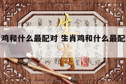生肖鸡和什么最配对 生肖鸡和什么最配对最好