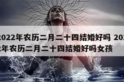 2022年农历二月二十四结婚好吗 2022年农历二月二十四结婚好吗女孩
