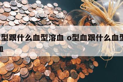 o血型跟什么血型溶血 o型血跟什么血型会溶血
