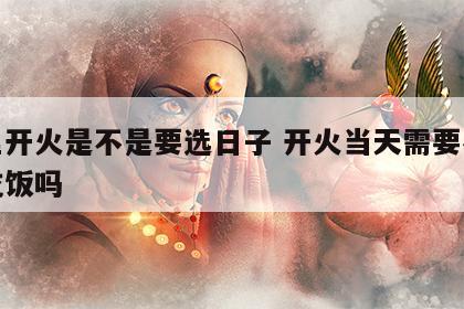 店里开火是不是要选日子 开火当天需要在新家吃饭吗
