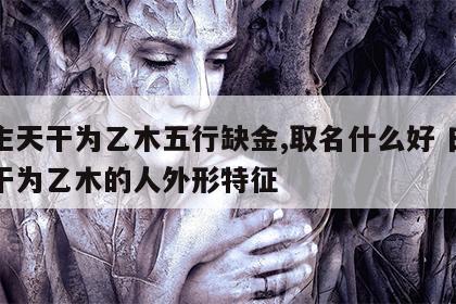 日主天干为乙木五行缺金,取名什么好 日主天干为乙木的人外形特征