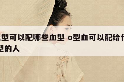 o血型可以配哪些血型 o型血可以配给什么血型的人