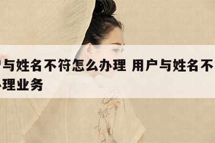 用户与姓名不符怎么办理 用户与姓名不符怎么办理业务