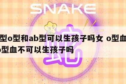 血型o型和ab型可以生孩子吗女 o型血和ab型血不可以生孩子吗