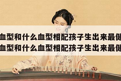 什么血型和什么血型相配孩子生出来最健康 什么血型和什么血型相配孩子生出来最健康呢